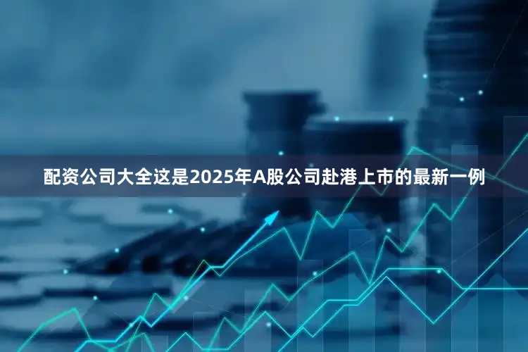 配资公司大全这是2025年A股公司赴港上市的最新一例
