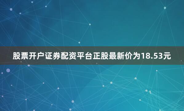 股票开户证券配资平台正股最新价为18.53元