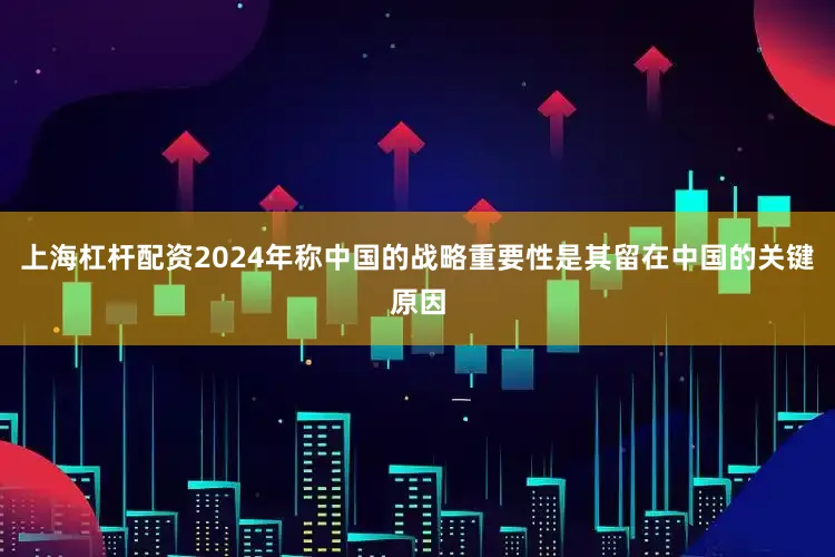 上海杠杆配资2024年称中国的战略重要性是其留在中国的关键原因