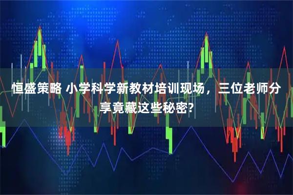 恒盛策略 小学科学新教材培训现场，三位老师分享竟藏这些秘密?
