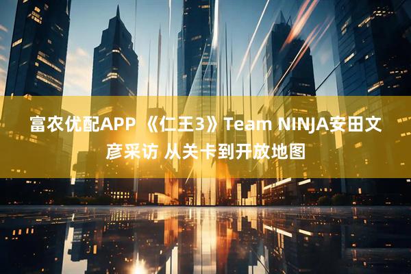 富农优配APP 《仁王3》Team NINJA安田文彦采访 从关卡到开放地图
