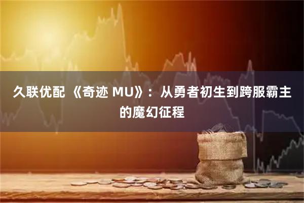 久联优配 《奇迹 MU》：从勇者初生到跨服霸主的魔幻征程