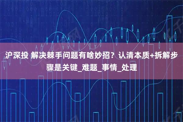 沪深投 解决棘手问题有啥妙招？认清本质+拆解步骤是关键_难题_事情_处理