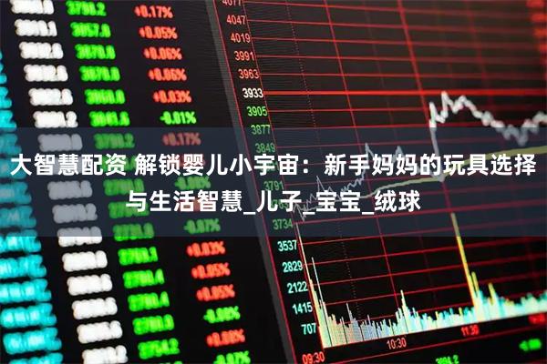 大智慧配资 解锁婴儿小宇宙：新手妈妈的玩具选择与生活智慧_儿子_宝宝_绒球