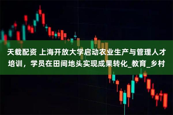 天载配资 上海开放大学启动农业生产与管理人才培训，学员在田间地头实现成果转化_教育_乡村