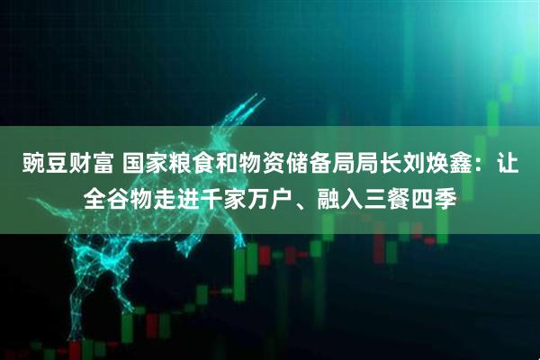 豌豆财富 国家粮食和物资储备局局长刘焕鑫：让全谷物走进千家万户、融入三餐四季