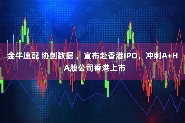金牛速配 协创数据 ，宣布赴香港IPO，冲刺A+H  A股公司香港上市