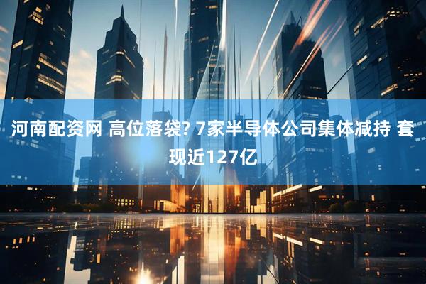 河南配资网 高位落袋? 7家半导体公司集体减持 套现近127亿
