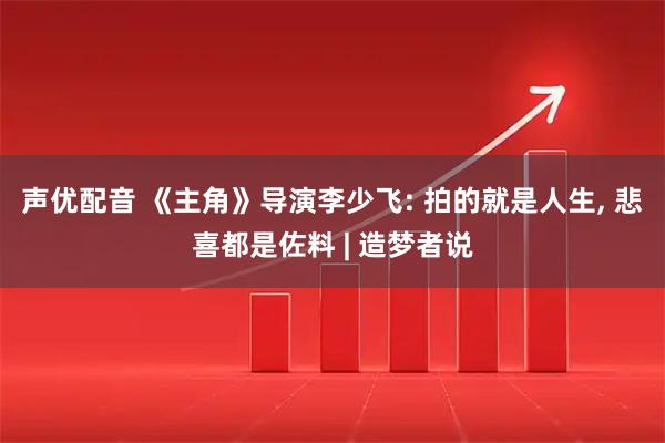 声优配音 《主角》导演李少飞: 拍的就是人生, 悲喜都是佐料 | 造梦者说