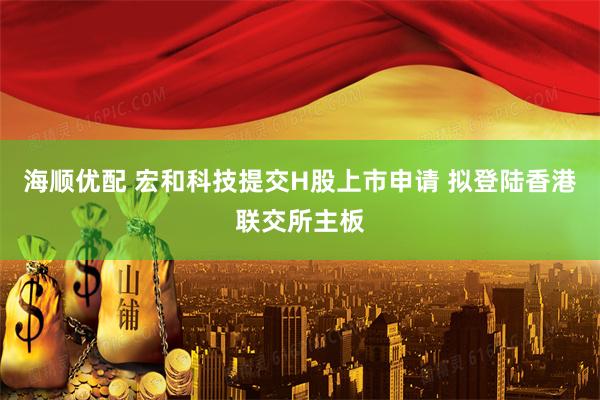 海顺优配 宏和科技提交H股上市申请 拟登陆香港联交所主板