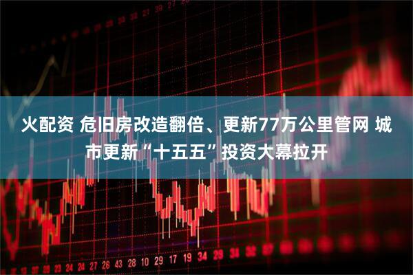 火配资 危旧房改造翻倍、更新77万公里管网 城市更新“十五五”投资大幕拉开