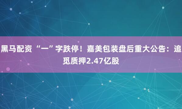 黑马配资 “一”字跌停！嘉美包装盘后重大公告：追觅质押2.47亿股