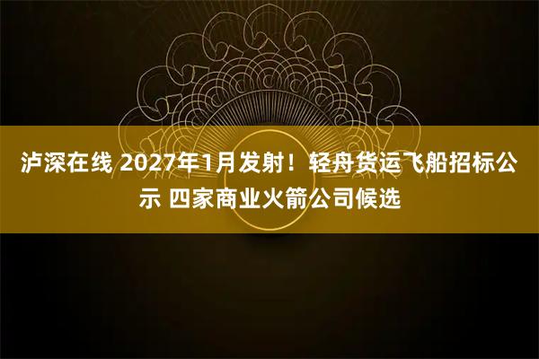 泸深在线 2027年1月发射！轻舟货运飞船招标公示 四家商业火箭公司候选