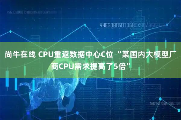 尚牛在线 CPU重返数据中心C位 “某国内大模型厂商CPU需求提高了5倍”