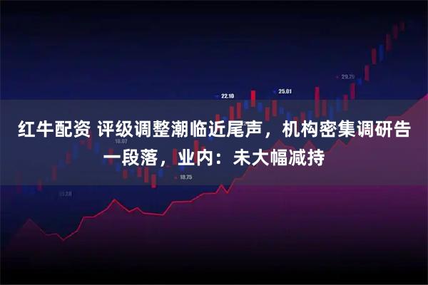 红牛配资 评级调整潮临近尾声，机构密集调研告一段落，业内：未大幅减持