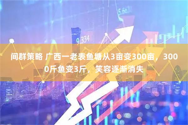 间群策略 广西一老表鱼塘从3亩变300亩,3000斤鱼变3斤,笑容逐渐消失