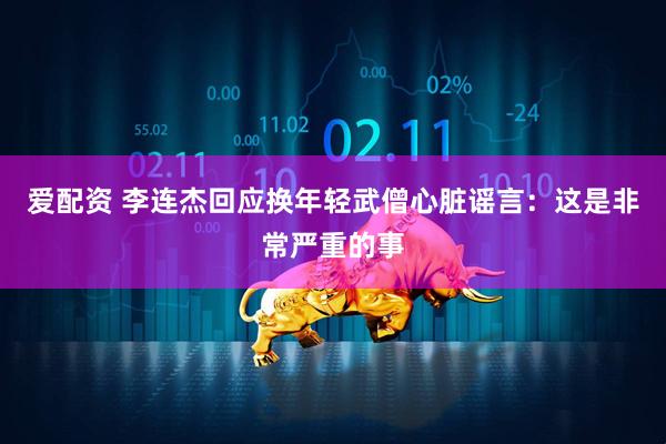 爱配资 李连杰回应换年轻武僧心脏谣言：这是非常严重的事